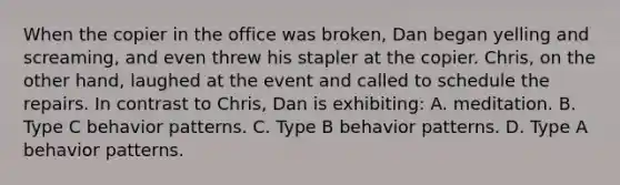 When the copier in the office was broken, Dan began yelling and screaming, and even threw his stapler at the copier. Chris, on the other hand, laughed at the event and called to schedule the repairs. In contrast to Chris, Dan is exhibiting: A. meditation. B. Type C behavior patterns. C. Type B behavior patterns. D. Type A behavior patterns.