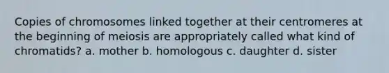 Copies of chromosomes linked together at their centromeres at the beginning of meiosis are appropriately called what kind of chromatids? a. mother b. homologous c. daughter d. sister