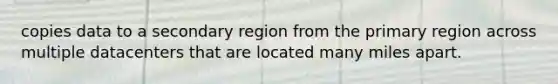 copies data to a secondary region from the primary region across multiple datacenters that are located many miles apart.