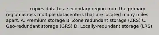 __________ copies data to a secondary region from the primary region across multiple datacenters that are located many miles apart. A. Premium storage B. Zone redundant storage (ZRS) C. Geo-redundant storage (GRS) D. Locally-redundant storage (LRS)