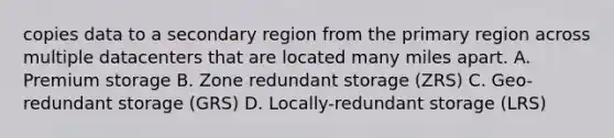 copies data to a secondary region from the primary region across multiple datacenters that are located many miles apart. A. Premium storage B. Zone redundant storage (ZRS) C. Geo-redundant storage (GRS) D. Locally-redundant storage (LRS)