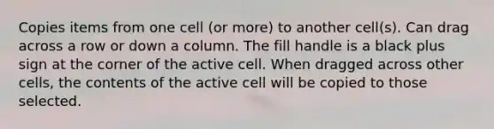 Copies items from one cell (or more) to another cell(s). Can drag across a row or down a column. The fill handle is a black plus sign at the corner of the active cell. When dragged across other cells, the contents of the active cell will be copied to those selected.