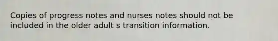 Copies of progress notes and nurses notes should not be included in the older adult s transition information.