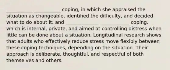 ___________ ___________ coping, in which she appraised the situation as changeable, identified the difficulty, and decided what to do about it; and ______________ ____________ coping, which is internal, private, and aimed at controlling distress when little can be done about a situation. Longitudinal research shows that adults who effectively reduce stress move flexibly between these coping techniques, depending on the situation. Their approach is deliberate, thoughtful, and respectful of both themselves and others.