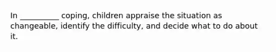 In __________ coping, children appraise the situation as changeable, identify the difficulty, and decide what to do about it.