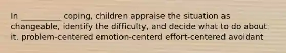 In __________ coping, children appraise the situation as changeable, identify the difficulty, and decide what to do about it. problem-centered emotion-centerd effort-centered avoidant