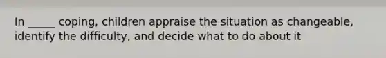 In _____ coping, children appraise the situation as changeable, identify the difficulty, and decide what to do about it