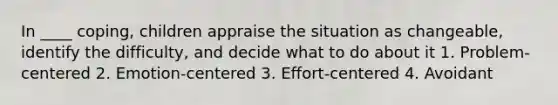 In ____ coping, children appraise the situation as changeable, identify the difficulty, and decide what to do about it 1. Problem-centered 2. Emotion-centered 3. Effort-centered 4. Avoidant