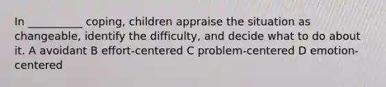 In __________ coping, children appraise the situation as changeable, identify the difficulty, and decide what to do about it. A avoidant B effort-centered C problem-centered D emotion-centered