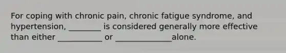 For coping with chronic pain, chronic fatigue syndrome, and hypertension, ________ is considered generally more effective than either ___________ or ______________alone.