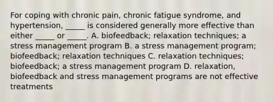 For coping with chronic pain, chronic fatigue syndrome, and hypertension, _____ is considered generally more effective than either _____ or _____. A. biofeedback; relaxation techniques; a stress management program B. a stress management program; biofeedback; relaxation techniques C. relaxation techniques; biofeedback; a stress management program D. relaxation, biofeedback and stress management programs are not effective treatments