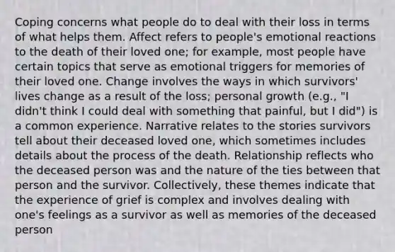 Coping concerns what people do to deal with their loss in terms of what helps them. Affect refers to people's emotional reactions to the death of their loved one; for example, most people have certain topics that serve as emotional triggers for memories of their loved one. Change involves the ways in which survivors' lives change as a result of the loss; personal growth (e.g., "I didn't think I could deal with something that painful, but I did") is a common experience. Narrative relates to the stories survivors tell about their deceased loved one, which sometimes includes details about the process of the death. Relationship reflects who the deceased person was and the nature of the ties between that person and the survivor. Collectively, these themes indicate that the experience of grief is complex and involves dealing with one's feelings as a survivor as well as memories of the deceased person