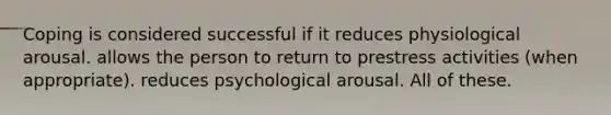 Coping is considered successful if it reduces physiological arousal. allows the person to return to prestress activities (when appropriate). reduces psychological arousal. All of these.