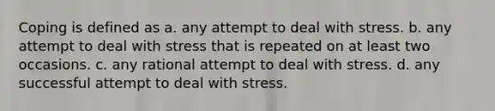 Coping is defined as a. any attempt to deal with stress. b. any attempt to deal with stress that is repeated on at least two occasions. c. any rational attempt to deal with stress. d. any successful attempt to deal with stress.