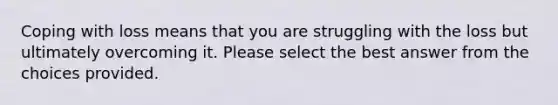 Coping with loss means that you are struggling with the loss but ultimately overcoming it. Please select the best answer from the choices provided.