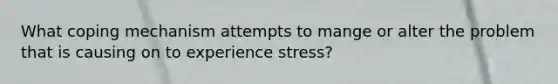 What coping mechanism attempts to mange or alter the problem that is causing on to experience stress?