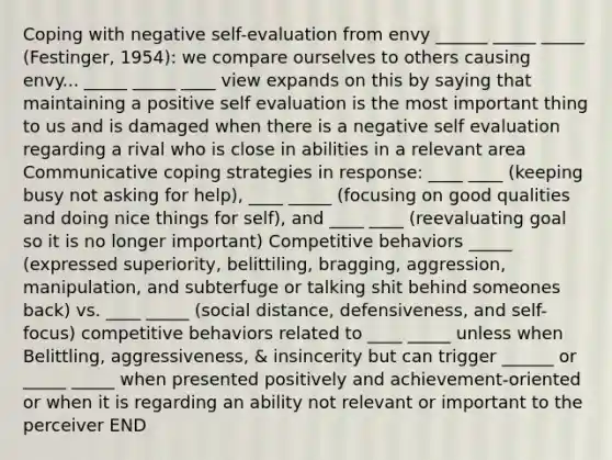 Coping with negative self-evaluation from envy ______ _____ _____ (Festinger, 1954): we compare ourselves to others causing envy... _____ _____ ____ view expands on this by saying that maintaining a positive self evaluation is the most important thing to us and is damaged when there is a negative self evaluation regarding a rival who is close in abilities in a relevant area Communicative coping strategies in response: ____ ____ (keeping busy not asking for help), ____ _____ (focusing on good qualities and doing nice things for self), and ____ ____ (reevaluating goal so it is no longer important) Competitive behaviors _____ (expressed superiority, belittiling, bragging, aggression, manipulation, and subterfuge or talking shit behind someones back) vs. ____ _____ (social distance, defensiveness, and self-focus) competitive behaviors related to ____ _____ unless when Belittling, aggressiveness, & insincerity but can trigger ______ or _____ _____ when presented positively and achievement-oriented or when it is regarding an ability not relevant or important to the perceiver END