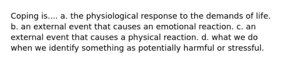 Coping is.... a. the physiological response to the demands of life. b. an external event that causes an emotional reaction. c. an external event that causes a physical reaction. d. what we do when we identify something as potentially harmful or stressful.