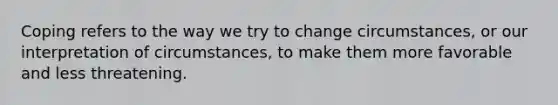 Coping refers to the way we try to change circumstances, or our interpretation of circumstances, to make them more favorable and less threatening.