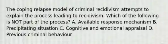 The coping relapse model of criminal recidivism attempts to explain the process leading to recidivism. Which of the following is NOT part of the process? A. Available response mechanism B. Precipitating situation C. Cognitive and emotional appraisal D. Previous criminal behaviour