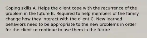 Coping skills A. Helps the client cope with the recurrence of the problem in the future B. Required to help members of the family change how they interact with the client C. New learned behaviors need to be appropriate to the new problems in order for the client to continue to use them in the future