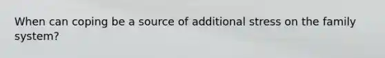 When can coping be a source of additional stress on the family system?