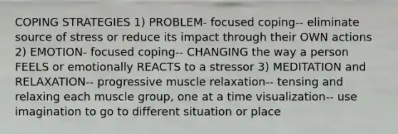 COPING STRATEGIES 1) PROBLEM- focused coping-- eliminate source of stress or reduce its impact through their OWN actions 2) EMOTION- focused coping-- CHANGING the way a person FEELS or emotionally REACTS to a stressor 3) MEDITATION and RELAXATION-- progressive muscle relaxation-- tensing and relaxing each muscle group, one at a time visualization-- use imagination to go to different situation or place