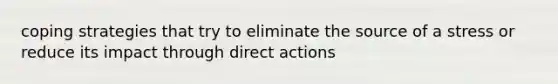 coping strategies that try to eliminate the source of a stress or reduce its impact through direct actions