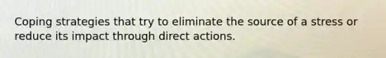 Coping strategies that try to eliminate the source of a stress or reduce its impact through direct actions.