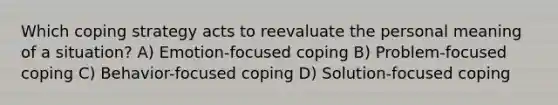 Which coping strategy acts to reevaluate the personal meaning of a situation? A) Emotion-focused coping B) Problem-focused coping C) Behavior-focused coping D) Solution-focused coping