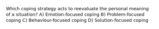 Which coping strategy acts to reevaluate the personal meaning of a situation? A) Emotion-focused coping B) Problem-focused coping C) Behaviour-focused coping D) Solution-focused coping