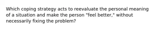 Which coping strategy acts to reevaluate the personal meaning of a situation and make the person "feel better," without necessarily fixing the problem?