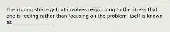 The coping strategy that involves responding to the stress that one is feeling rather than focusing on the problem itself is known as_________________