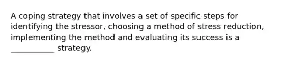 A coping strategy that involves a set of specific steps for identifying the stressor, choosing a method of stress reduction, implementing the method and evaluating its success is a ___________ strategy.