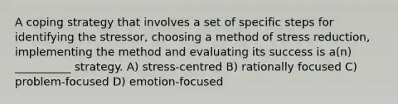 A coping strategy that involves a set of specific steps for identifying the stressor, choosing a method of stress reduction, implementing the method and evaluating its success is a(n) __________ strategy. A) stress-centred B) rationally focused C) problem-focused D) emotion-focused