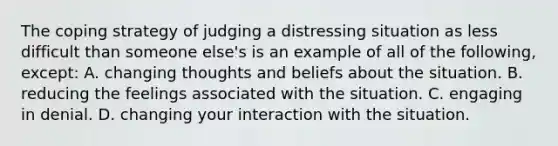 The coping strategy of judging a distressing situation as less difficult than someone else's is an example of all of the following, except: A. changing thoughts and beliefs about the situation. B. reducing the feelings associated with the situation. C. engaging in denial. D. changing your interaction with the situation.