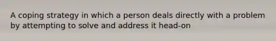 A coping strategy in which a person deals directly with a problem by attempting to solve and address it head-on