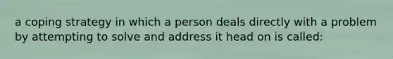 a coping strategy in which a person deals directly with a problem by attempting to solve and address it head on is called: