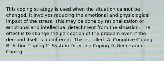 This coping strategy is used when the situation cannot be changed. It involves reducing the emotional and physiological impact of the stress. This may be done by rationalisation or emotional and intellectual detachment from the situation. The effect is to change the perception of the problem even if the demand itself is no different. This is called: A. Cognitive Coping B. Action Coping C. System Directing Coping D. Regression Coping