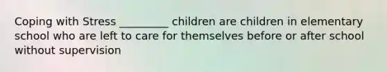 Coping with Stress _________ children are children in elementary school who are left to care for themselves before or after school without supervision