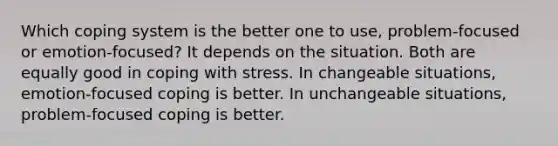 Which coping system is the better one to use, problem-focused or emotion-focused? It depends on the situation. Both are equally good in coping with stress. In changeable situations, emotion-focused coping is better. In unchangeable situations, problem-focused coping is better.