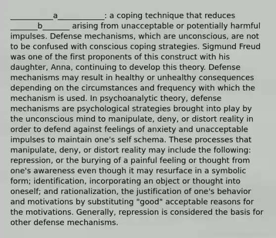 ___________a____________: a coping technique that reduces _______b_______ arising from unacceptable or potentially harmful impulses. Defense mechanisms, which are unconscious, are not to be confused with conscious coping strategies. Sigmund Freud was one of the first proponents of this construct with his daughter, Anna, continuing to develop this theory. Defense mechanisms may result in healthy or unhealthy consequences depending on the circumstances and frequency with which the mechanism is used. In psychoanalytic theory, defense mechanisms are psychological strategies brought into play by the unconscious mind to manipulate, deny, or distort reality in order to defend against feelings of anxiety and unacceptable impulses to maintain one's self schema. These processes that manipulate, deny, or distort reality may include the following: repression, or the burying of a painful feeling or thought from one's awareness even though it may resurface in a symbolic form; identification, incorporating an object or thought into oneself; and rationalization, the justification of one's behavior and motivations by substituting "good" acceptable reasons for the motivations. Generally, repression is considered the basis for other defense mechanisms.