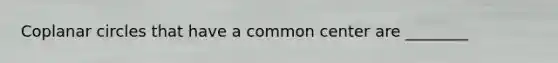 Coplanar circles that have a common center are ________
