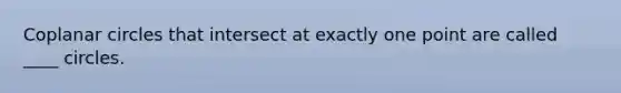 Coplanar circles that intersect at exactly one point are called ____ circles.