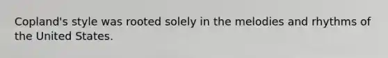 Copland's style was rooted solely in the melodies and rhythms of the United States.