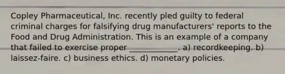 Copley Pharmaceutical, Inc. recently pled guilty to federal criminal charges for falsifying drug manufacturers' reports to the Food and Drug Administration. This is an example of a company that failed to exercise proper ____________. a) recordkeeping. b) laissez-faire. c) business ethics. d) monetary policies.