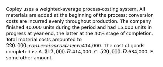 Copley uses a weighted-average process-costing system. All materials are added at the beginning of the process; conversion costs are incurred evenly throughout production. The company finished 40,000 units during the period and had 15,000 units in progress at year-end, the latter at the 40% stage of completion. Total material costs amounted to 220,000; conversion costs were414,000. The cost of goods completed is: A. 312,000. B.414,000. C. 520,000. D.634,000. E. some other amount.