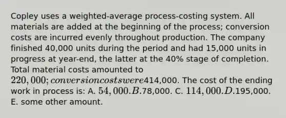 Copley uses a weighted-average process-costing system. All materials are added at the beginning of the process; conversion costs are incurred evenly throughout production. The company finished 40,000 units during the period and had 15,000 units in progress at year-end, the latter at the 40% stage of completion. Total material costs amounted to 220,000; conversion costs were414,000. The cost of the ending work in process is: A. 54,000. B.78,000. C. 114,000. D.195,000. E. some other amount.