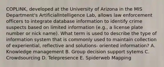 COPLINK, developed at the University of Arizona in the MIS Department's ArtificialIntelligence Lab, allows law enforcement officers to integrate database information to identify crime suspects based on limited information (e.g., a license plate number or nick name). What term is used to describe the type of information system that is commonly used to maintain collection of experiential, reflective and solutions- oriented information? A. Knowledge management B. Group decision support sytems C. Crowdsourcing D. Telepresence E. Spiderweb Mapping