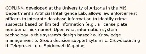 COPLINK, developed at the University of Arizona in the MIS Department's Artificial Intelligence Lab, allows law enforcement officers to integrate database information to identify crime suspects based on limited information (e.g., a license plate number or nick name). Upon what information system technology is this system's design based? a. Knowledge management b. Group decision support sytems c. Crowdsourcing d. Telepresence e. Spiderweb Mapping